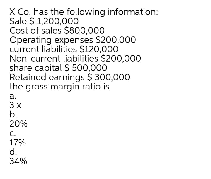 X Co. has the following information:
Sale $ 1,200,000
Cost of sales $800,000
Operating expenses $200,000
current liabilities $120,000
Non-current liabilities $200,000
share capital $ 500,000
Retained earnings $ 300,000
the gross margin ratio is
а.
3 x
b.
20%
С.
17%
d.
34%
