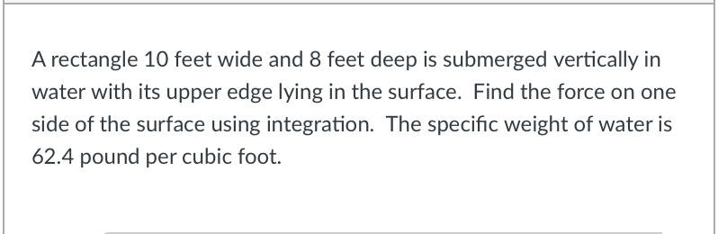 A rectangle 10 feet wide and 8 feet deep is submerged vertically in
water with its upper edge lying in the surface. Find the force on one
side of the surface using integration. The specific weight of water is
62.4 pound per cubic foot.
