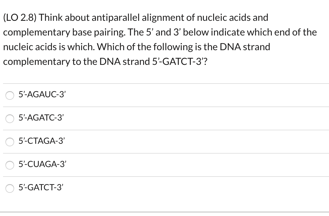 (LO 2.8) Think about antiparallel alignment of nucleic acids and
complementary base pairing. The 5' and 3' below indicate which end of the
nucleic acids is which. Which of the following is the DNA strand
complementary to the DNA strand 5'-GATCT-3'?
5'-AGAUC-3'
5-AGATC-3'
5-CTAGA-3'
5-CUAGA-3'
5'-GATCT-3'
