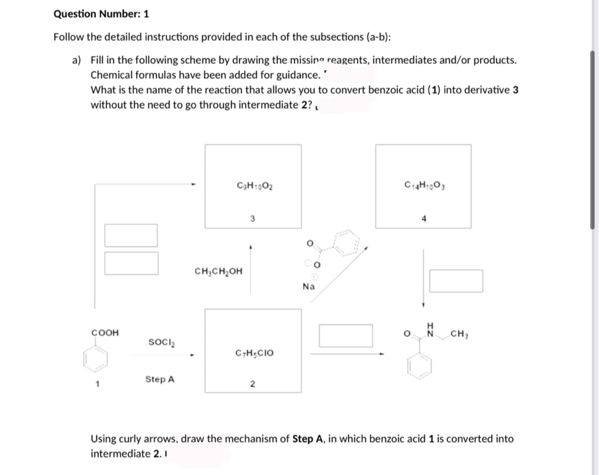 Question Number: 1
Follow the detailed instructions provided in each of the subsections (a-b):
a) Fill in the following scheme by drawing the missina reagents, intermediates and/or products.
Chemical formulas have been added for guidance."
What is the name of the reaction that allows you to convert benzoic acid (1) into derivative 3
without the need to go through intermediate 2?,
C3H1002
C14H;003
3
4
Co
CH;CH,OH
Na
COOH
CH3
socl2
C;H;CIO
Step A
1
Using curly arrows, draw the mechanism of Step A, in which benzoic acid 1 is converted into
intermediate 2. I
