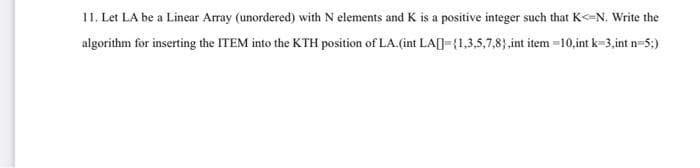 11. Let LA be a Linear Array (unordered) with N elements and K is a positive integer such that K<=N. Write the
algorithm for inserting the ITEM into the KTH position of LA.(int LA[]={1,3,5,7,8),int item-10,int k=3,int n=5;)