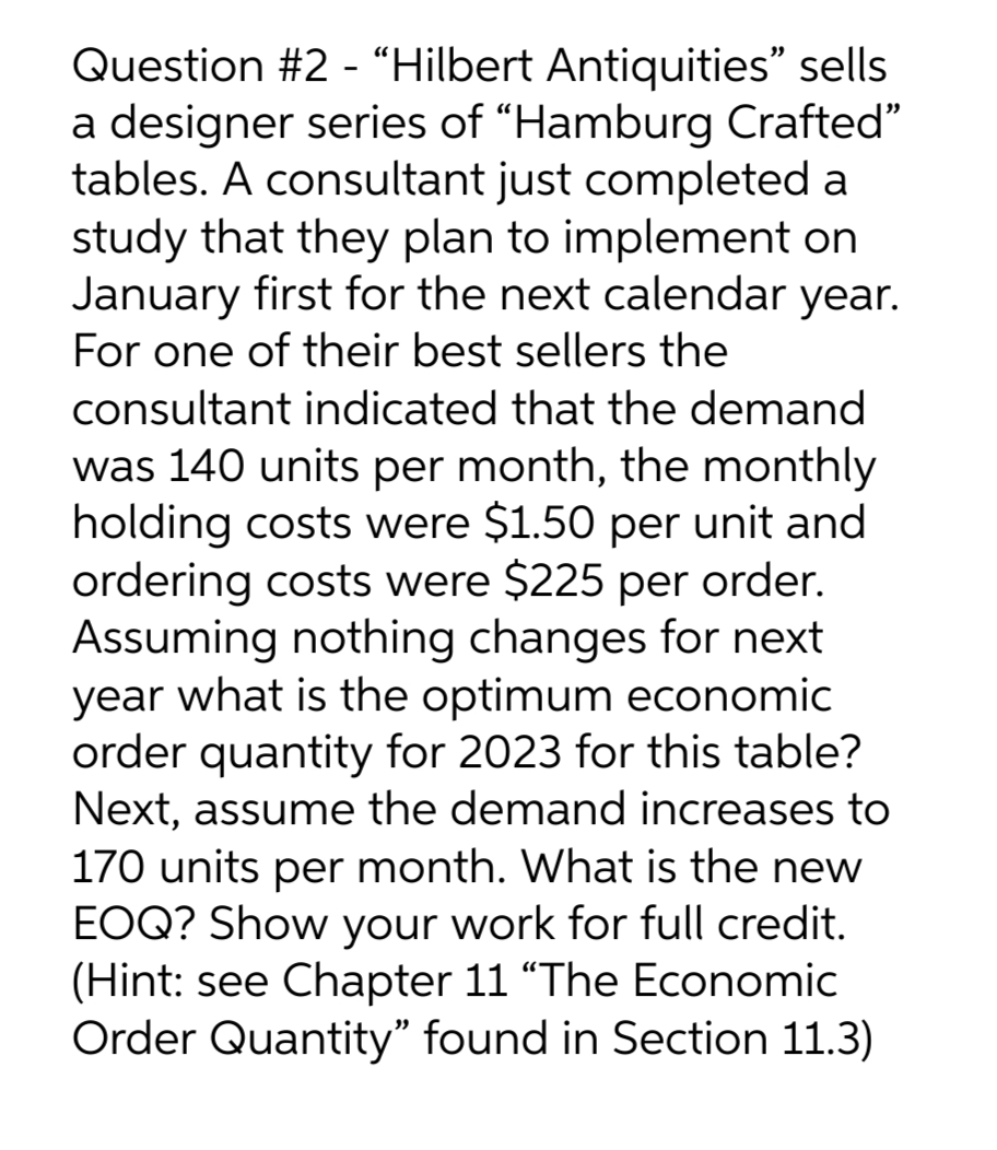 Question #2 - "Hilbert Antiquities" sells
a designer series of "Hamburg Crafted"
tables. A consultant just completed a
study that they plan to implement on
January first for the next calendar year.
For one of their best sellers the
consultant indicated that the demand
was 140 units per month, the monthly
holding costs were $1.50 per unit and
ordering costs were $225 per order.
Assuming nothing changes for next
year what is the optimum economic
order quantity for 2023 for this table?
Next, assume the demand increases to
170 units per month. What is the new
EOQ? Show your work for full credit.
(Hint: see Chapter 11 "The Economic
Order Quantity" found in Section 11.3)
