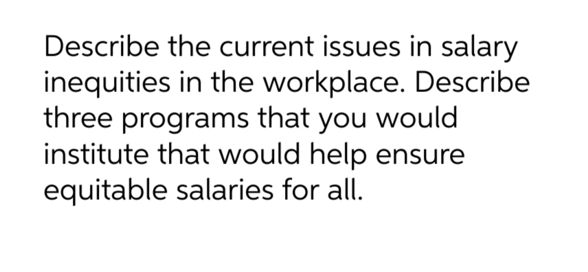 Describe the current issues in salary
inequities in the workplace. Describe
three programs that you would
institute that would help ensure
equitable salaries for all.