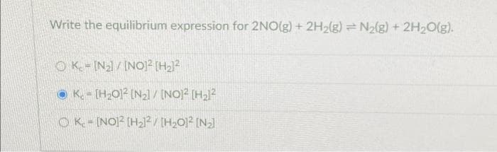 Write the equilibrium expression for 2NO(g) + 2H₂(g) = N₂(g) + 2H₂O(g).
OK-IN₂]/[NO]2 [H₂]²
ⒸK. - [H₂012 [N₂] / [NO]² [H₂1²
OK-[NO]2 [H₂2]²/[H₂O]2 [N₂]