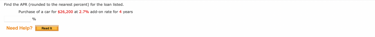 Find the APR (rounded to the nearest percent) for the loan listed.
Purchase of a car for $26,200 at 2.7% add-on rate for 4 years
%
Need Help?
Read It