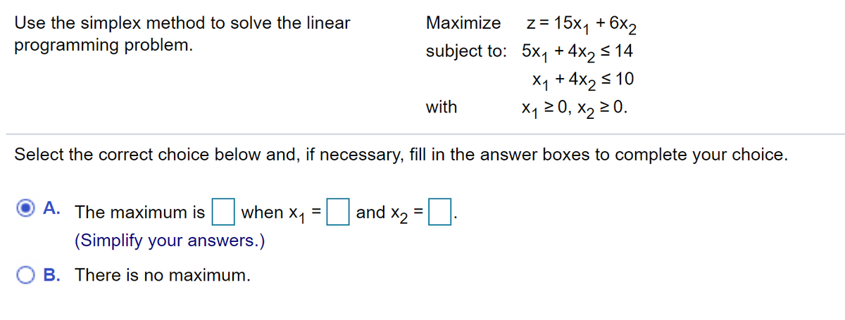 z = 15x1 + 6x2
subject to: 5x1 + 4x2 < 14
Maximize
Use the simplex method to solve the linear
programming problem.
Xq + 4x2 s 10
X1 2 0, x2 2 0.
with
Select the correct choice below and, if necessary, fill in the answer boxes to complete your choice.
A. The maximum is
when x1
and x2 =
(Simplify your answers.)
O B. There is no maximum.
