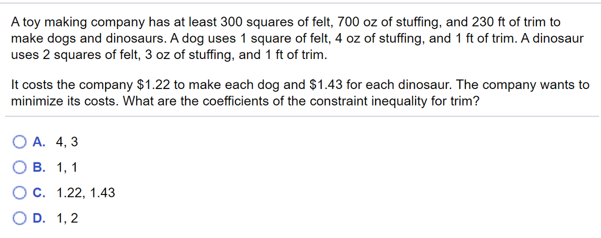 A toy making company has at least 300 squares of felt, 700 oz of stuffing, and 230 ft of trim to
make dogs and dinosaurs. A dog uses 1 square of felt, 4 oz of stuffing, and 1 ft of trim. A dinosaur
uses 2 squares of felt, 3 oz of stuffing, and 1 ft of trim.
It costs the company $1.22 to make each dog and $1.43 for each dinosaur. The company wants to
minimize its costs. What are the coefficients of the constraint inequality for trim?
О А. 4, 3
В. 1, 1
ОС. 1.22, 1.43
O D. 1, 2
