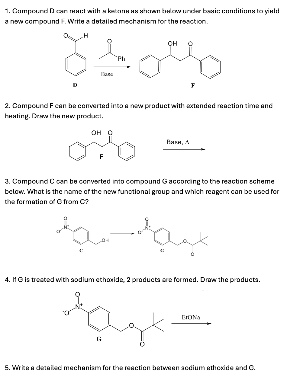 1. Compound D can react with a ketone as shown below under basic conditions to yield
a new compound F. Write a detailed mechanism for the reaction.
H
OH
Brou
Base
Ph
D
F
2. Compound F can be converted into a new product with extended reaction time and
heating. Draw the new product.
OH O
F
Base, A
3. Compound C can be converted into compound G according to the reaction scheme
below. What is the name of the new functional group and which reagent can be used for
the formation of G from C?
с
OH
4. If G is treated with sodium ethoxide, 2 products are formed. Draw the products.
G
EtONa
5. Write a detailed mechanism for the reaction between sodium ethoxide and G.
