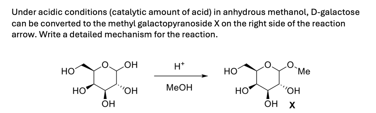 Under acidic conditions (catalytic amount of acid) in anhydrous methanol, D-galactose
can be converted to the methyl galactopyranoside X on the right side of the reaction
arrow. Write a detailed mechanism for the reaction.
OH
H+
HO
HO
`Me
MeOH
HO
'OH
HO
"OH
OH
OH
X