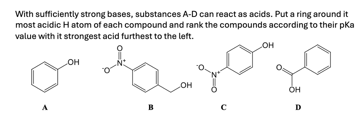 With sufficiently strong bases, substances A-D can react as acids. Put a ring around it
most acidic H atom of each compound and rank the compounds according to their pKa
value with it strongest acid furthest to the left.
A
OH
B
OH
OH
OH
C
Ꭰ