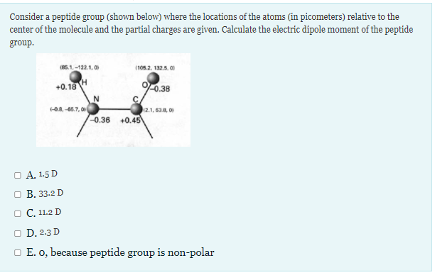 Consider a peptide group (shown below) where the locations of the atoms (in picometers) relative to the
center of the molecule and the partial charges are given. Calculate the electric dipole moment of the peptide
group.
(85.1,-122.1, 00
(105.2. 132.5. 01
+0.18
H
0.38
0.8, -66.7, 01
2.1, 63.8, 0
0.36 +0.45
O A. 1.5 D
O B. 33.2 D
O C, 11.2 D
O D. 2.3 D
O E. o, because peptide group is non-polar
