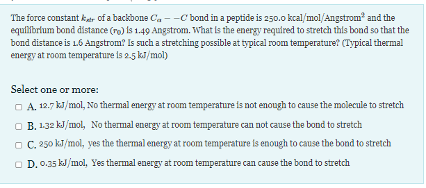 The force constant kstr of a backbone Ca --C bond in a peptide is 250.0 kcal/mol/Angstrom² and the
equilibrium bond distance (ro) is 1.49 Angstrom. What is the energy required to stretch this bond so that the
bond distance is 1.6 Angstrom? Is such a stretching possible at typical room temperature? (Typical thermal
energy at room temperature is 2.5 kJ/mol)
Select one or more:
O A. 12.7 kJ/mol, No thermal energy at room temperature is not enough to cause the molecule to stretch
O B. 1.32 kJ/mol, No thermal energy at room temperature can not cause the bond to stretch
O C. 250 kJ/mol, yes the thermal energy at room temperature is enough to cause the bond to stretch
O D. 0.35 kJ/mol, Yes thermal energy at room temperature can cause the bond to stretch
