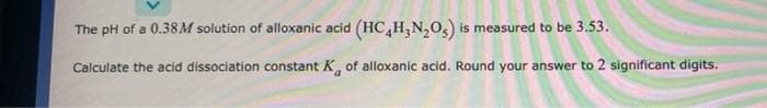 The pH of a 0.38M solution of alloxanic acid (HC,H,N,0,) is measured to be 3.53.
Calculate the acid dissociation constant K, of alloxanic acid. Round your answer to 2 significant digits.
