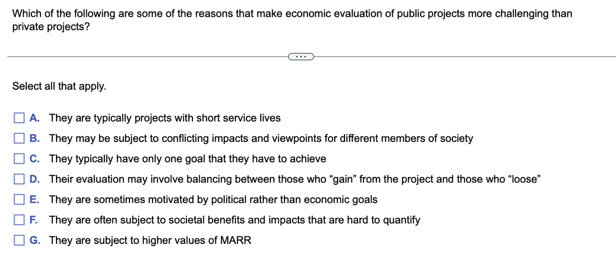 Which of the following are some of the reasons that make economic evaluation of public projects more challenging than
private projects?
Select all that apply.
A. They are typically projects with short service lives
B. They may be subject to conflicting impacts and viewpoints for different members of society
C. They typically have only one goal that they have to achieve
D. Their evaluation may involve balancing between those who "gain" from the project and those who "loose"
E.
They are sometimes motivated by political rather than economic goals
F. They are often subject to societal benefits and impacts that are hard to quantify
G. They are subject to higher values of MARR