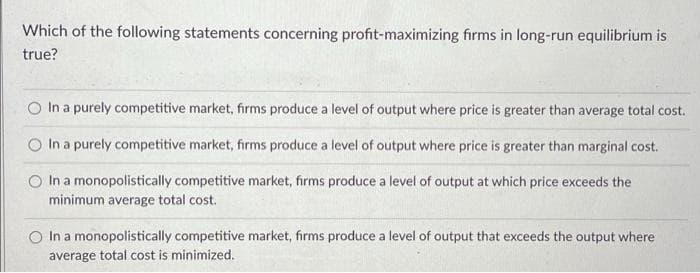 Which of the following statements concerning profit-maximizing firms in long-run equilibrium is
true?
In a purely competitive market, firms produce a level of output where price is greater than average total cost.
In a purely competitive market, firms produce a level of output where price is greater than marginal cost.
O In a monopolistically competitive market, firms produce a level of output at which price exceeds the
minimum average total cost.
In a monopolistically competitive market, firms produce a level of output that exceeds the output where
average total cost is minimized.
