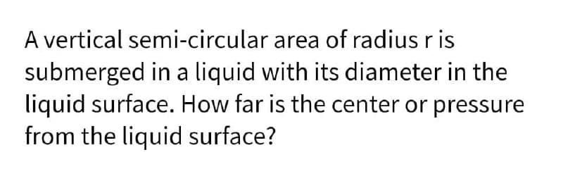 A vertical semi-circular area of radius r is
submerged in a liquid with its diameter in the
liquid surface. How far is the center or pressure
from the liquid surface?
