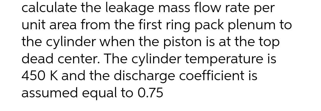 calculate the leakage mass flow rate per
unit area from the first ring pack plenum to
the cylinder when the piston is at the top
dead center. The cylinder temperature is
450 K and the discharge coefficient is
assumed equal to 0.75
