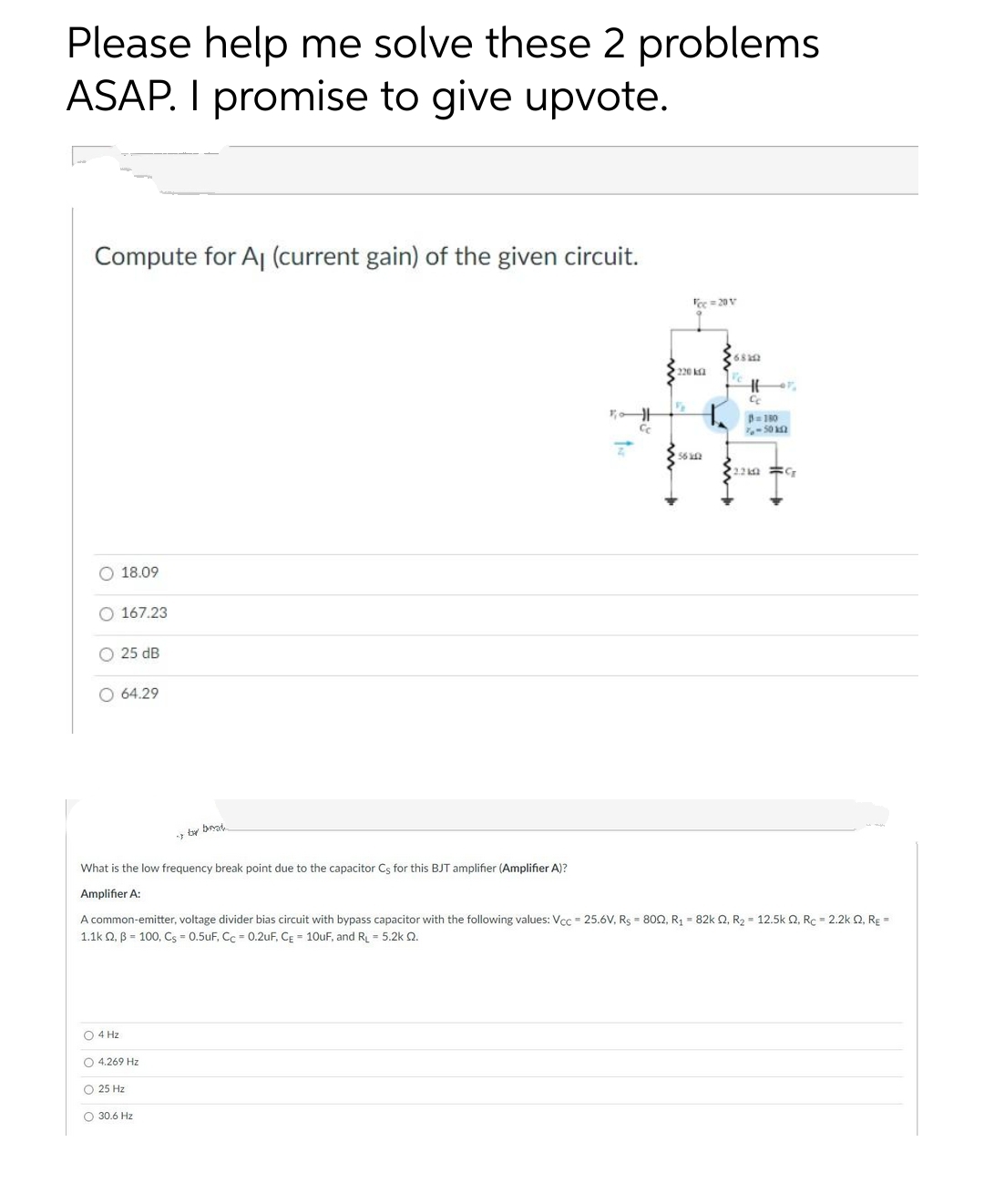 Please help me solve these 2 problems
ASAP. I promise to give upvote.
Compute for Aj (current gain) of the given circuit.
Tee = 20 V
220 ka
B 180
56 n
O 18.09
O 167.23
O 25 dB
O 64.29
ty brat
What is the low frequency break point due to the capacitor Cs for this BJT amplifier (Amplifier A)?
Amplifier A:
A common-emitter, voltage divider bias circuit with bypass capacitor with the following values: Vcc 25.6V, Rs = 802, R1 = 82k Q, R2 = 12.5k Q, Rc = 2.2k Q, RE =
1.1k Q, B = 100, Cs = 0.5uF, Cc = 0.2uF, CE = 10uF, and RL = 5.2k 2.
O 4 Hz
O 4.269 Hz
O 25 Hz
O 30.6 Hz
