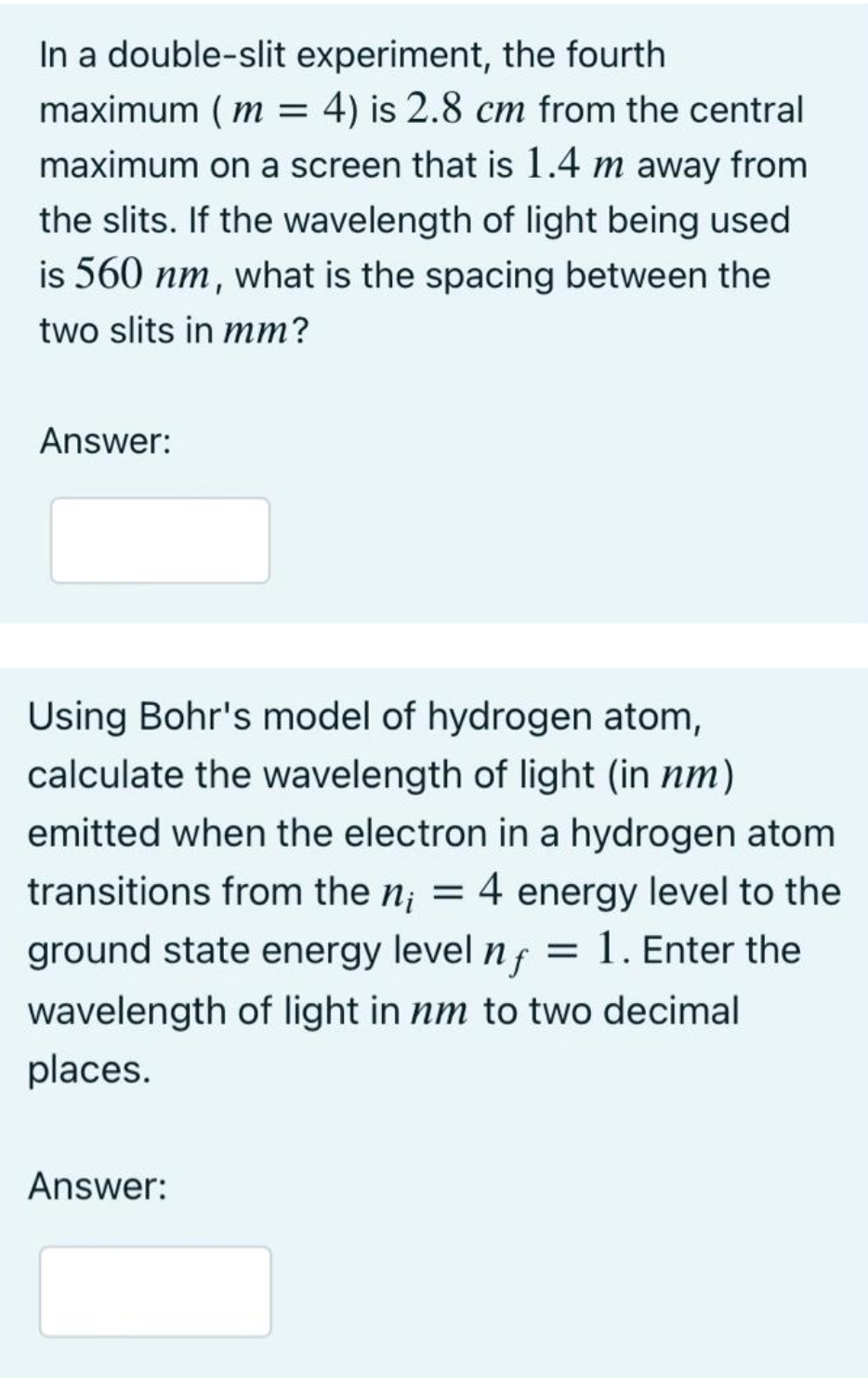 In a double-slit experiment, the fourth
maximum ( m = 4) is 2.8 cm from the central
maximum on a screen that is 1.4 m away from
the slits. If the wavelength of light being used
is 560 nm, what is the spacing between the
two slits in mm?
Answer:
Using Bohr's model of hydrogen atom,
calculate the wavelength of light (in nm)
emitted when the electron in a hydrogen atom
4 energy level to the
= 1. Enter the
transitions from the n; =
ground state energy level nf
wavelength of light in nm to two decimal
places.
Answer:
