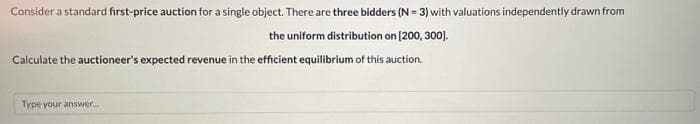 Consider a standard first-price auction for a single object. There are three bidders (N = 3) with valuations independently drawn from
the uniform distribution on [200, 300].
Calculate the auctioneer's expected revenue in the efficient equilibrium of this auction.
Type your answer.
