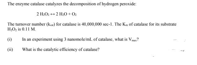 The enzyme catalase catalyzes the decomposition of hydrogen peroxide:
2 H2O2 ++ 2 H20 + O2
The turnover number (kea) for catalase is 40,000,000 sec-1. The Km of catalase for its substrate
H,O, is 0.11 M.
(i)
In an experiment using 3 nanomole/mL of catalase, what is Vmax?
(ii)
What is the catalytic efficiency of catalase?
