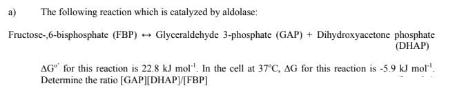 a)
The following reaction which is catalyzed by aldolase:
Fructose-,6-bisphosphate (FBP) + Glyceraldehyde 3-phosphate (GAP) + Dihydroxyacetone phosphate
(DHAP)
AG for this reaction is 22.8 kJ mol'. In the cell at 37°C, AG for this reaction is -5.9 kJ mol".
Determine the ratio [GAP][DHAP]/[FBP]
