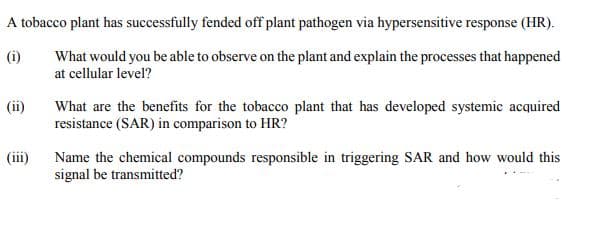 A tobacco plant has successfully fended off plant pathogen via hypersensitive response (HR).
(i)
What would you be able to observe on the plant and explain the processes that happened
at cellular level?
What are the benefits for the tobacco plant that has developed systemic acquired
resistance (SAR) in comparison to HR?
(ii)
(ii)
Name the chemical compounds responsible in triggering SAR and how would this
signal be transmitted?
