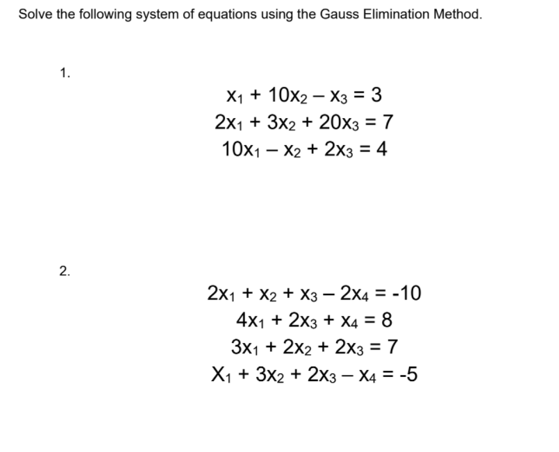 Solve the following system of equations using the Gauss Elimination Method.
1.
X1 + 10х2 — Хз%3D 3
2x1 + 3x2 + 20x3 = 7
%3D
10x1 – X2 + 2x3 = 4
2.
2x1 + X2 + X3 – 2x4 = -10
%3D
4x1 + 2x3 + X4 = 8
3x1 + 2x2 + 2x3 = 7
%3D
X1+ 3x2 + 2х3з — Ха 3-5
