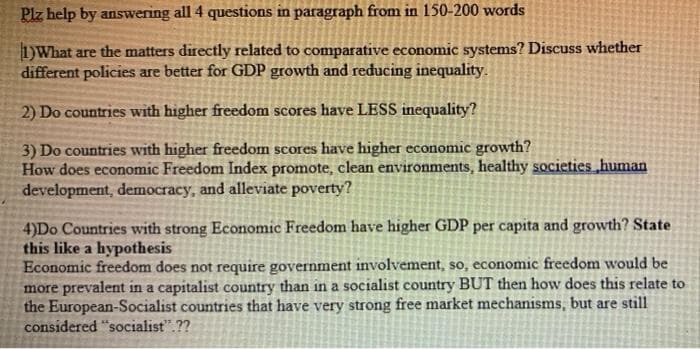 Plz help by answering all 4 questions in paragraph from in 150-200 words
1)What are the matters directly related to comparative economic systems? Discuss whether
different policies are better for GDP growth and reducing inequality.
2) Do countries with higher freedom scores have LESS inequality?
3) Do countries with higher freedom scores have higher economic growth?
How does economic Freedom Index promote, clean environments, healthy societies human
development, democracy, and alleviate poverty?
4)Do Countries with strong Economic Freedom have higher GDP per capita and growth? State
this like a hypothesis
Economic freedom does not require government involvement, so, economic freedom would be
more prevalent in a capitalist country than in a socialist country BUT then how does this relate to
the European-Socialist countries that have very strong free market mechanisms, but are still
considered "socialist".??
