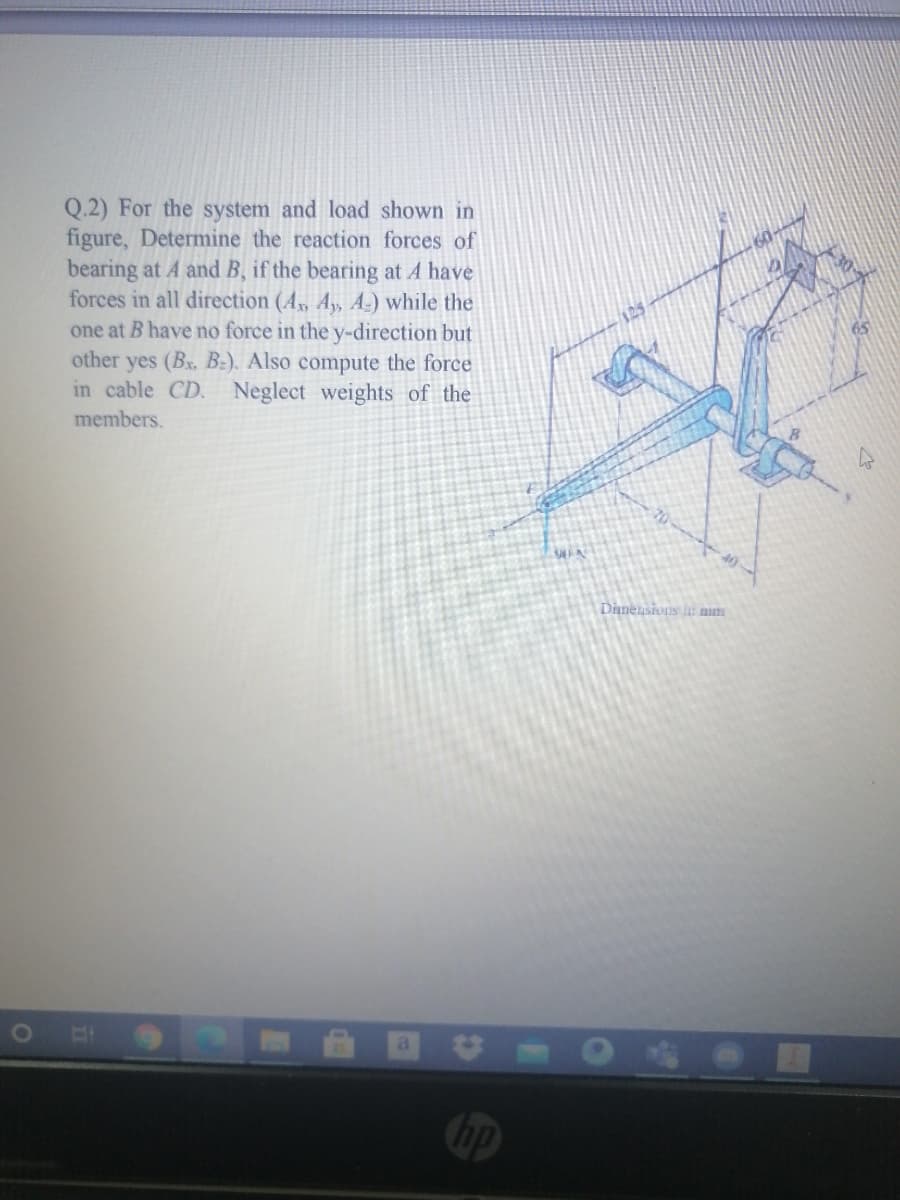 Q.2) For the system and load shown in
figure, Determine the reaction forces of
bearing at A and B, if the bearing at A have
forces in all direction (4, A, A-) while the
one at B have no force in the y-direction but
other yes (Bx, BE). Also compute the force
in cable CD. Neglect weights of the
members.
40
Dinensivns i num
hp
