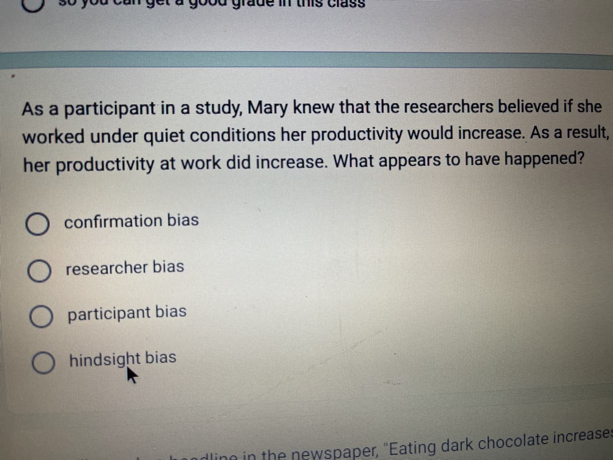 As a participant in a study, Mary knew that the researchers believed if she
worked under quiet conditions her productivity would increase. As a result,
her productivity at work did increase. What appears to have happened?
confirmation bias
researcher bias
participant bias
ass
hindsight bias
dling in the newspaper, "Eating dark chocolate increases