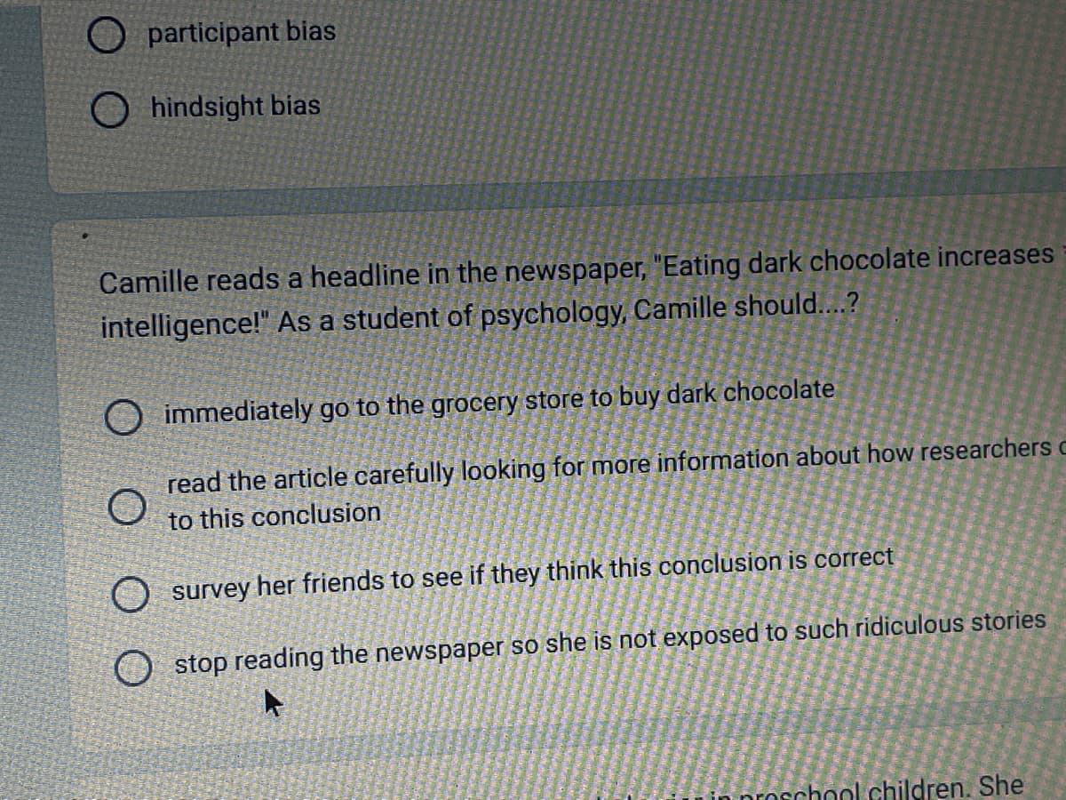 participant bias
Ohindsight bias
Camille reads a headline in the newspaper, "Eating dark chocolate increases
intelligence!" As a student of psychology, Camille should....?
immediately go to the grocery store to buy dark chocolate
O
read the article carefully looking for more information about how researchers c
to this conclusion
survey her friends to see if they think this conclusion is correct
Ostop reading the newspaper so she is not exposed to such ridiculous stories
chool children. She