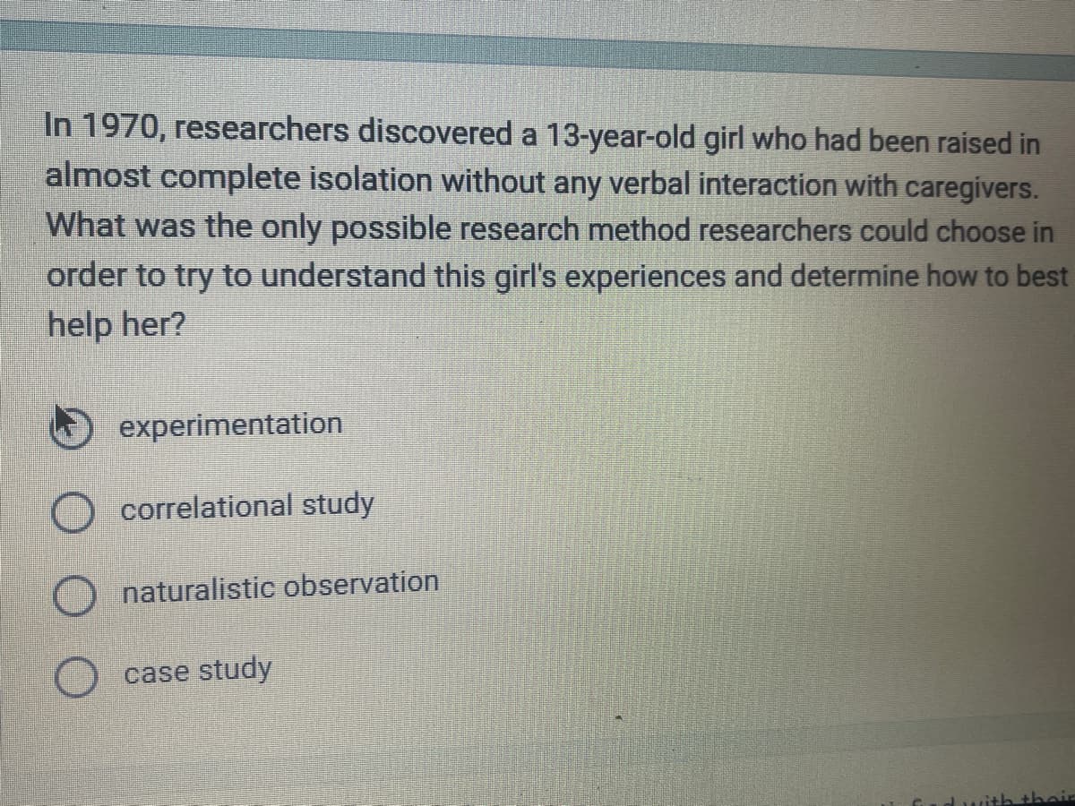 In 1970, researchers discovered a 13-year-old girl who had been raised in
almost complete isolation without any verbal interaction with caregivers.
What was the only possible research method researchers could choose in
order to try to understand this girl's experiences and determine how to best
help her?
experimentation
correlational study
naturalistic observation
case study
with their