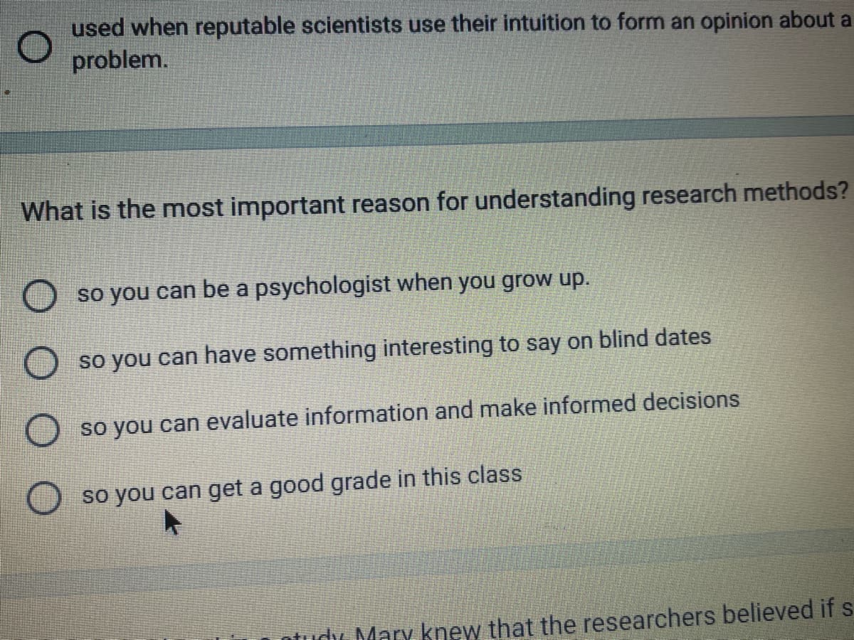 used when reputable scientists use their intuition to form an opinion about a
problem.
What is the most important reason for understanding research methods?
so you can be a psychologist when you grow up.
so you can have something interesting to say on blind dates
so you can evaluate information and make informed decisions
so you can get a good grade in this class
dy Mary knew that the researchers believed if s