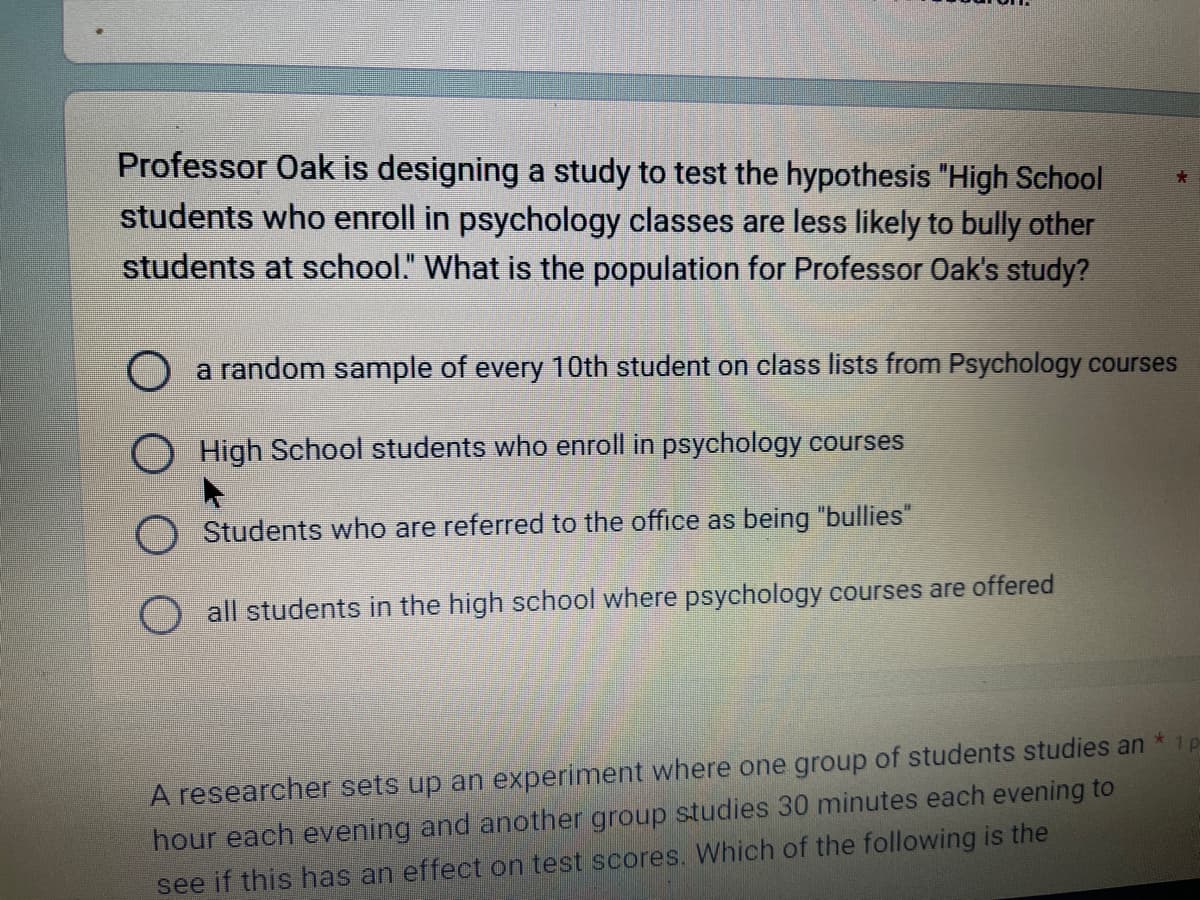 Professor Oak is designing a study to test the hypothesis "High School
students who enroll in psychology classes are less likely to bully other
students at school." What is the population for Professor Oak's study?
a random sample of every 10th student on class lists from Psychology courses
High School students who enroll in psychology courses
Students who are referred to the office as being "bullies"
all students in the high school where psychology courses are offered
*
A researcher sets up an experiment where one group of students studies an
hour each evening and another group studies 30 minutes each evening to
see if this has an effect on test scores. Which of the following is the
1 p