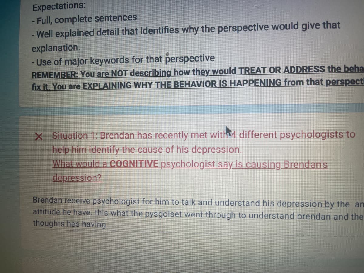 Expectations:
- Full, complete sentences
Well explained detail that identifies why the perspective would give that
explanation.
- Use of major keywords for that perspective
REMEMBER: You are NOT describing how they would TREAT OR ADDRESS the beha
fix it. You are EXPLAINING WHY THE BEHAVIOR IS HAPPENING from that perspecti
X Situation 1: Brendan has recently met with 4 different psychologists to
help him identify the cause of his depression.
What would a COGNITIVE psychologist say is causing Brendan's
depression?
Brendan receive psychologist for him to talk and understand his depression by the an
attitude he have. this what the pysgolset went through to understand brendan and the
thoughts hes having.