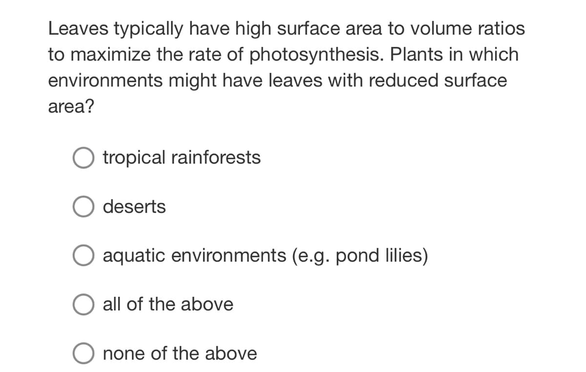 Leaves typically have high surface area to volume ratios
to maximize the rate of photosynthesis. Plants in which
environments might have leaves with reduced surface
area?
tropical rainforests
deserts
aquatic environments (e.g. pond lilies)
all of the above
none of the above
