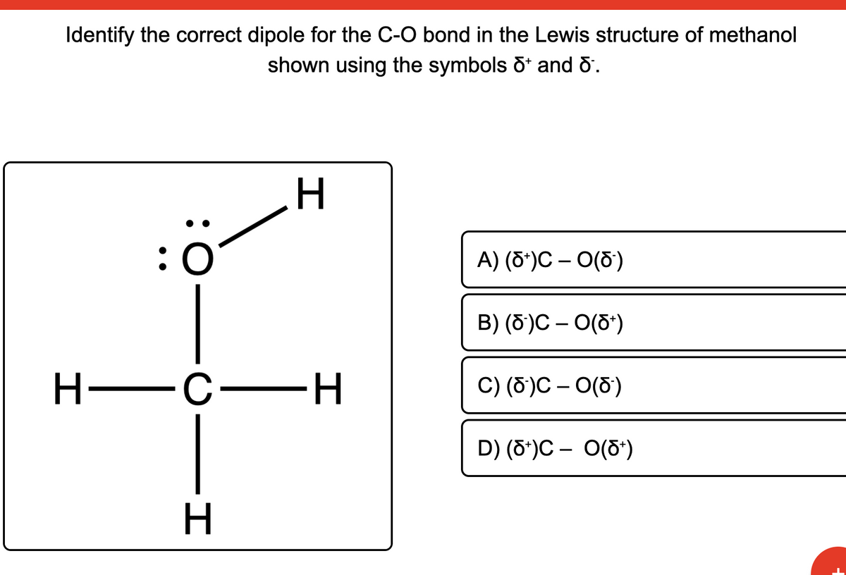 Identify the correct dipole for the C-O bond in the Lewis structure of methanol
shown using the symbols d* and õ.
:0
A) (6*)C – O(5)
B) (6)С — О(6')
Н—с—Н
C) (6)С - 0(6)
D) (õ')C – O(5*)
н
