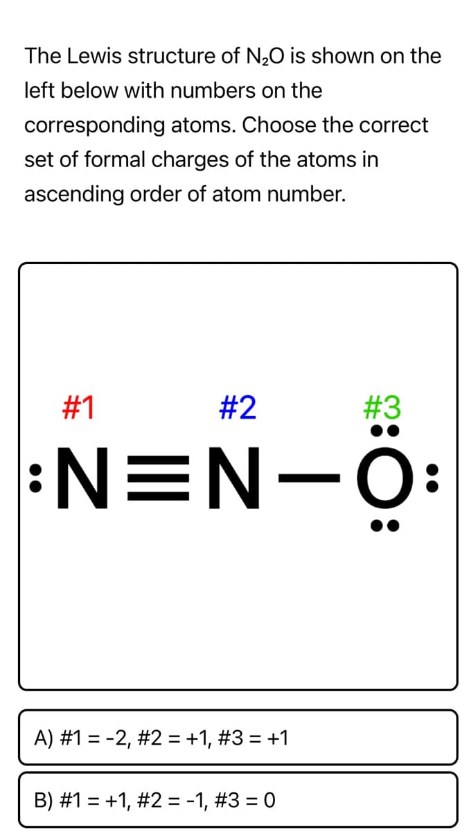 The Lewis structure of N20 is shown on the
left below with numbers on the
corresponding atoms. Choose the correct
set of formal charges of the atoms in
ascending order of atom number.
#1
#2
#3
:N=N-Ö:
A) #1 = -2, #2 = +1, #3 = +1
B) #1 = +1, #2 = -1, #3 = 0
