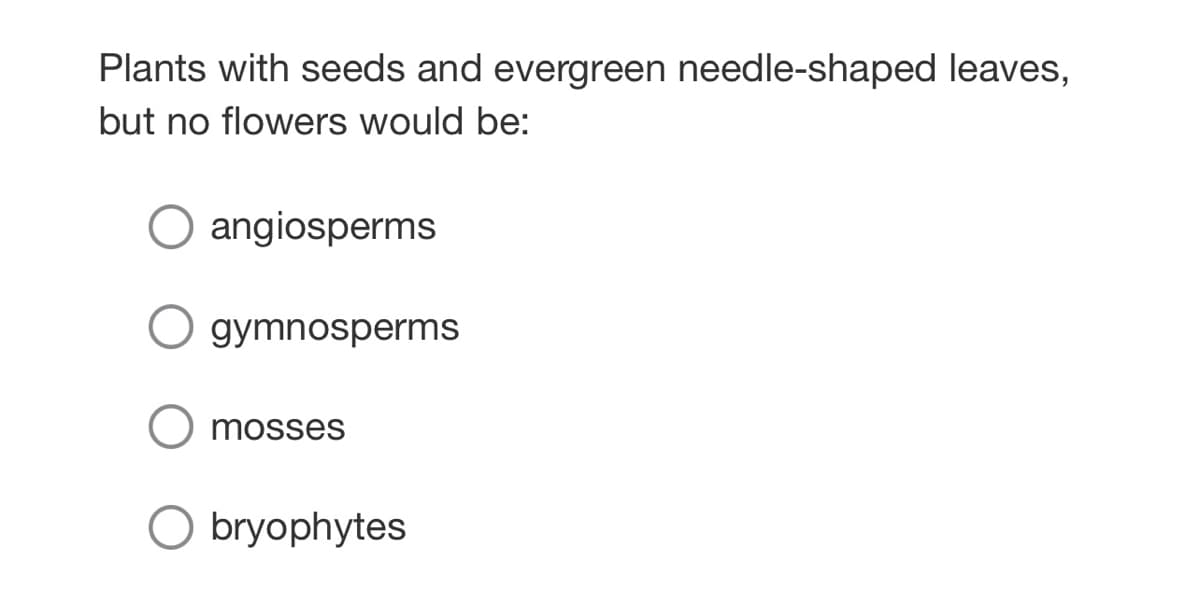 Plants with seeds and evergreen needle-shaped leaves,
but no flowers would be:
angiosperms
gymnosperms
mosses
O bryophytes
