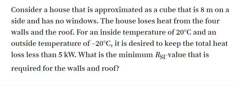 Consider a house that is approximated as a cube that is 8 m on a
side and has no windows. The house loses heat from the four
walls and the roof. For an inside temperature of 20°C and an
outside temperature of –20°C, it is desired to keep the total heat
loss less than 5 kW. What is the minimum RSj value that is
required for the walls and roof?
