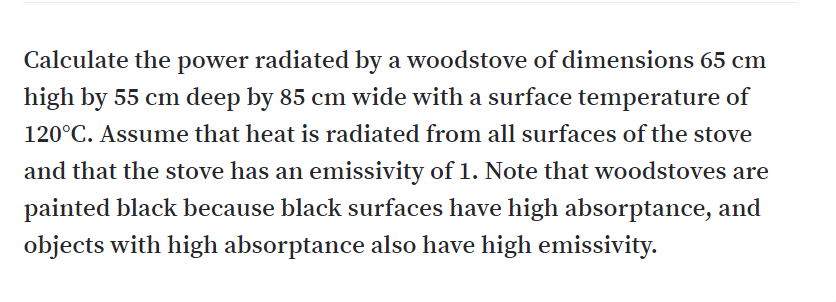 Calculate the power radiated by a woodstove of dimensions 65 cm
high by 55 cm deep by 85 cm wide with a surface temperature of
120°C. Assume that heat is radiated from all surfaces of the stove
and that the stove has an emissivity of 1. Note that woodstoves are
painted black because black surfaces have high absorptance, and
objects with high absorptance also have high emissivity.
