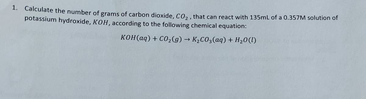 1. Calculate the number of grams of carbon dioxide, CO₂, that can react with 135mL of a 0.357M solution of
potassium hydroxide, KOH, according to the following chemical equation:
KOH(aq) + CO₂(g) → K₂CO3(aq) + H₂0 (1)