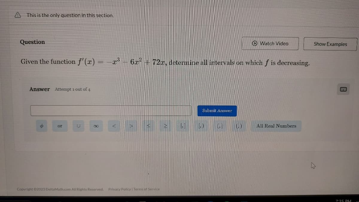 A This is the only question in this section.
Question
Given the function f'(x) = -x³ - 6x² 72x, determine all intervals on which f is decreasing.
Answer Attempt 1-out of 4
O
or
U
<
Submit Answer
< 260) G
Copyright ©2023 DeltaMath.com All Rights Reserved. Privacy Policy | Terms of Service
Watch Video
All Real Numbers
Show Examples
7:25 PM