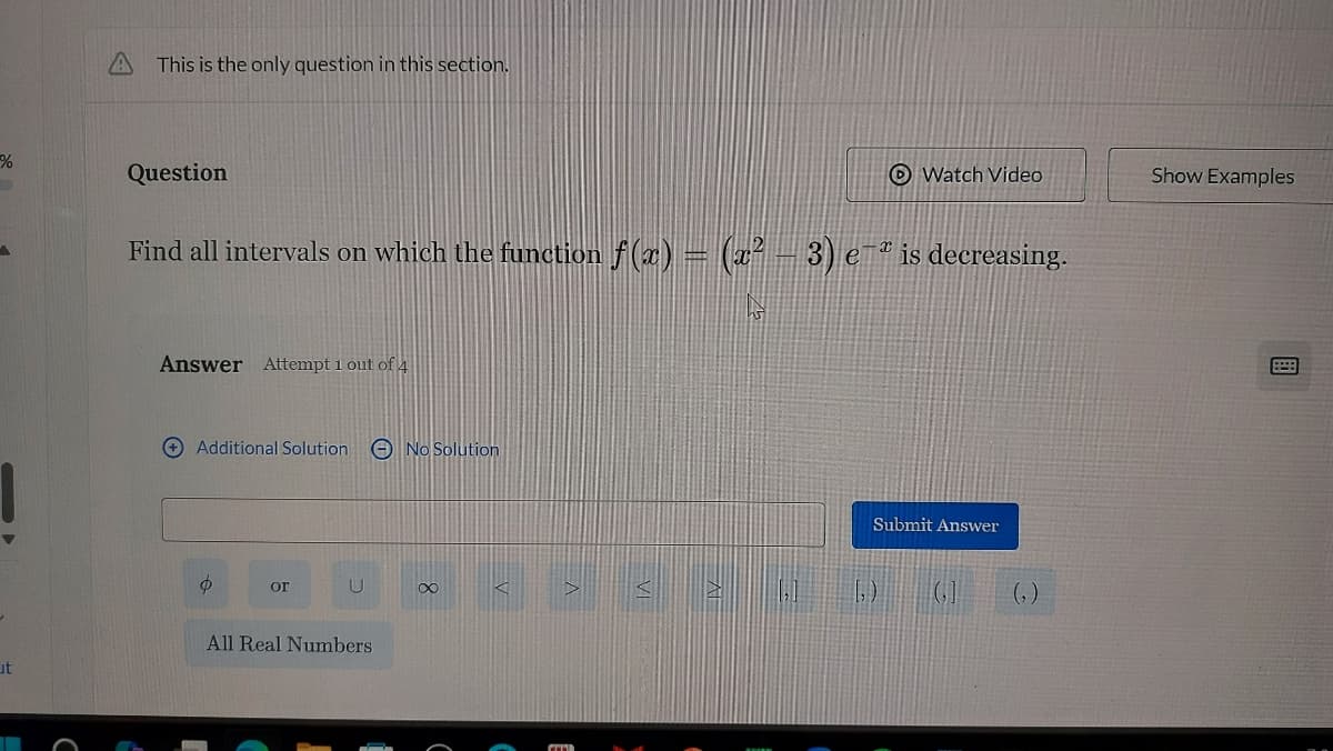 %
ut
This is the only question in this section.
Question
Find all intervals on which the function f(x) = (x² − 3) e¯ª is decreasing.
Answer Attempt 1 out of 4
Additional Solution
Ф
or
U
All Real Numbers
No Solution
Watch Video
∞
Submit Answer
(₂)
Show Examples
