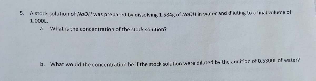 5.
A stock solution of NaOH was prepared by dissolving 1.584g of NaOH in water and diluting to a final volume of
1.000L.
a. What is the concentration of the stock solution?
b. What would the concentration be if the stock solution were diluted by the addition of 0.5300L of water?