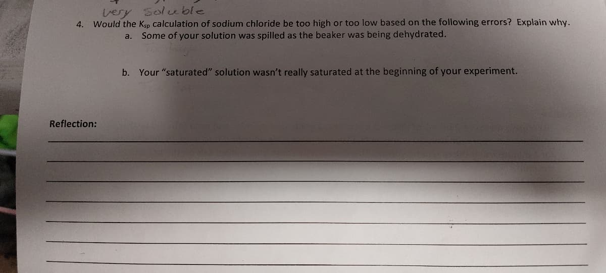 very soluble
4. Would the Ksp calculation of sodium chloride be too high or too low based on the following errors? Explain why.
Some of your solution was spilled as the beaker was being dehydrated.
a.
Reflection:
b. Your "saturated" solution wasn't really saturated at the beginning of your experiment.