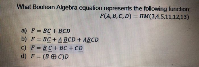 What Boolean Algebra equation represents the following function:
F(A, B, C, D)= M(3,4,5,11,12,13)
a) F = BC + BCD
b) F = BC + A BCD + ABCD
c) F=BC+ BC + CD
d) F = (BC)D