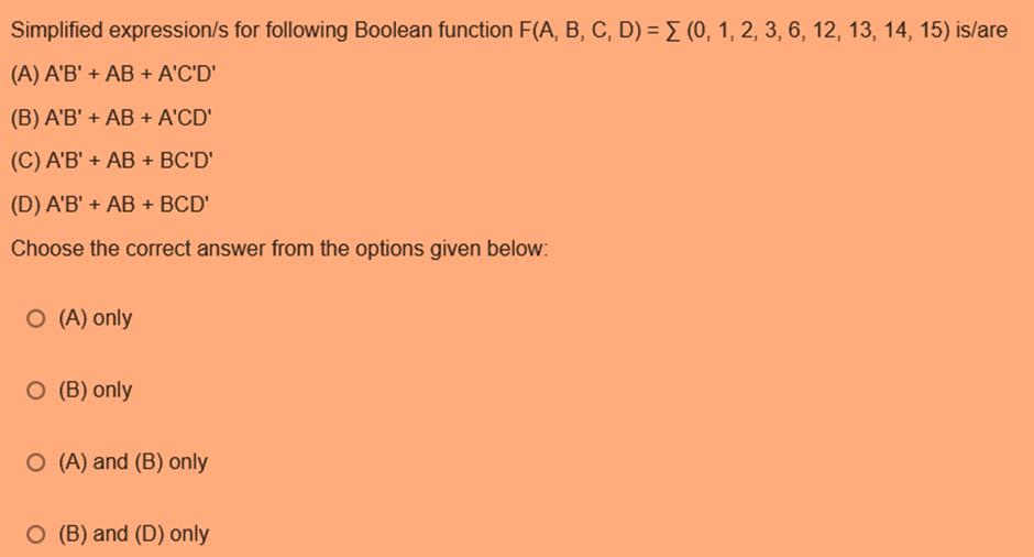 Simplified expression/s for following Boolean function F(A, B, C, D) = Σ (0, 1, 2, 3, 6, 12, 13, 14, 15) is/are
(A) A'B' + AB + A'C'D'
(B) A'B' + AB + A'CD'
(C) A'B' + AB + BC'D'
(D) A'B' + AB + BCD'
Choose the correct answer from the options given below:
O (A) only
O (B) only
O (A) and (B) only
O (B) and (D) only