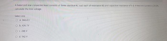 A balanced star-connected load consists of three identical RC load each of resistance 80 and capacitive reactance of 6 0. If the line current is 24.6A,
calculate the line voltage.
Select one:
Ⓒa. 344.4 V
O b. 426.1V
OC. 246 V
O d. 142 V